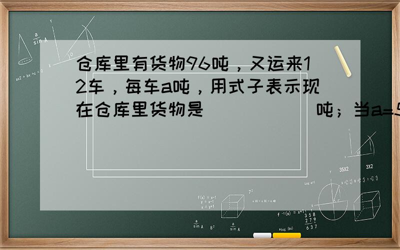 仓库里有货物96吨，又运来12车，每车a吨，用式子表示现在仓库里货物是______吨；当a=5时，现在的货物是_____