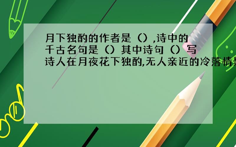 月下独酌的作者是（）,诗中的千古名句是（）其中诗句（）写诗人在月夜花下独酌,无人亲近的冷落情景.