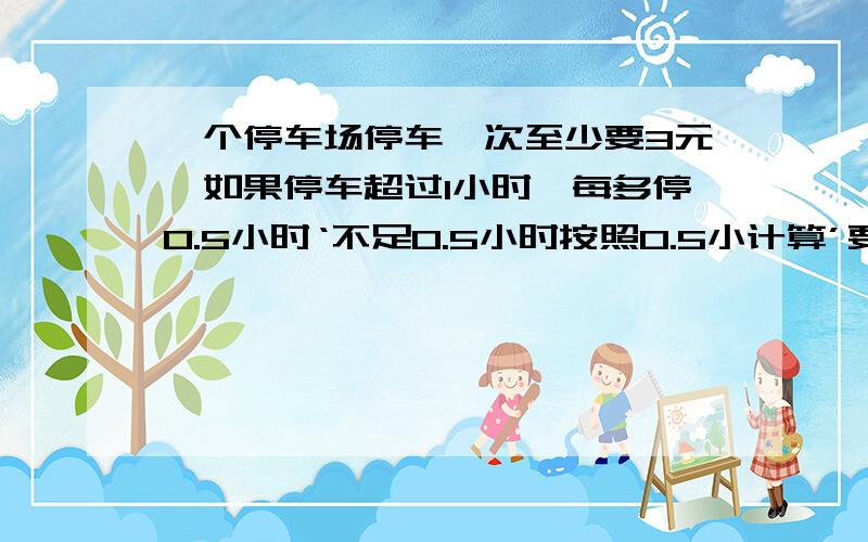 一个停车场停车一次至少要3元,如果停车超过1小时,每多停0.5小时‘不足0.5小时按照0.5小计算’要多交1.5