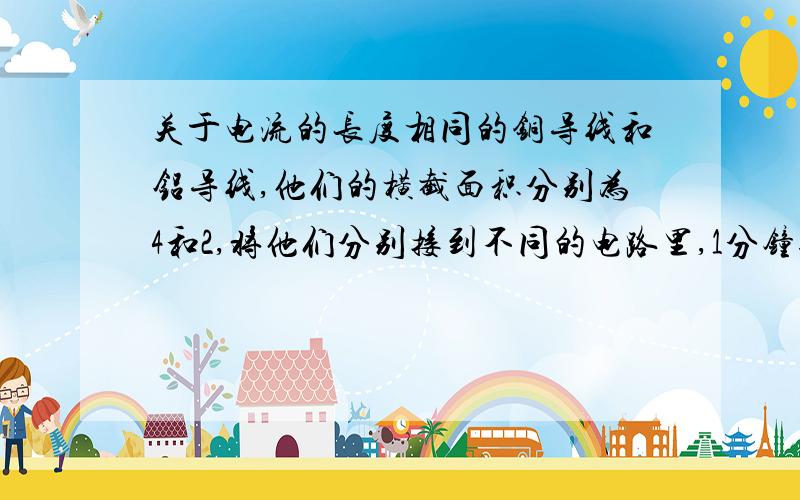 关于电流的长度相同的铜导线和铝导线,他们的横截面积分别为4和2,将他们分别接到不同的电路里,1分钟通过的电量都是18库伦