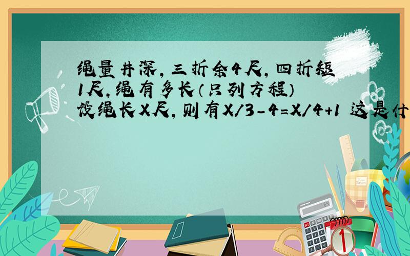 绳量井深,三折余4尺,四折短1尺,绳有多长（只列方程） 设绳长X尺,则有X/3-4=X/4+1 这是什么等量关系?