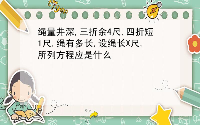 绳量井深,三折余4尺,四折短1尺,绳有多长,设绳长X尺,所列方程应是什么