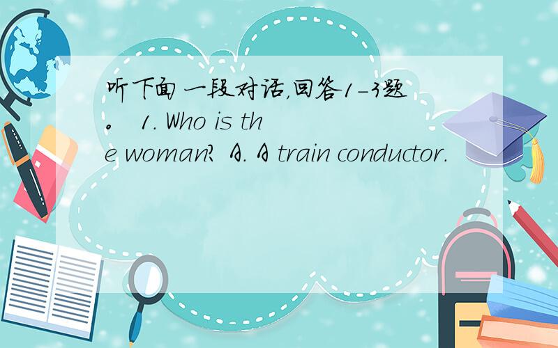 听下面一段对话，回答1-3题。 1. Who is the woman? A. A train conductor.