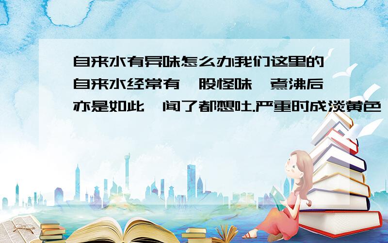 自来水有异味怎么办我们这里的自来水经常有一股怪味,煮沸后亦是如此,闻了都想吐.严重时成淡黄色,煮沸后成淡白色,并在瓶胆内