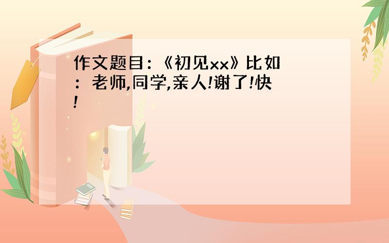 作文题目：《初见xx》 比如：老师,同学,亲人!谢了!快!