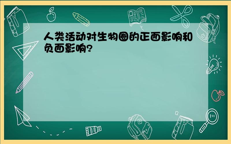 人类活动对生物圈的正面影响和负面影响?