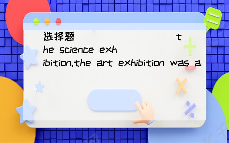 选择题_________ the science exhibition,the art exhibition was a