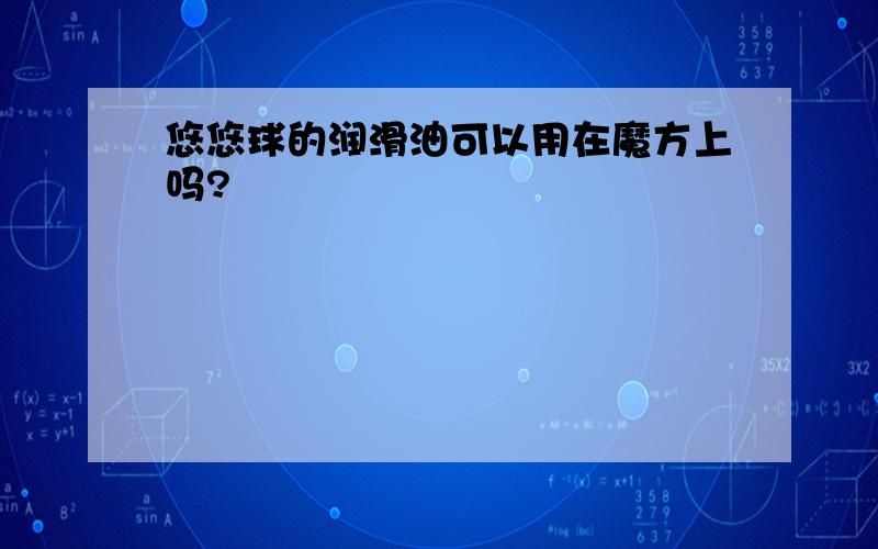 悠悠球的润滑油可以用在魔方上吗?