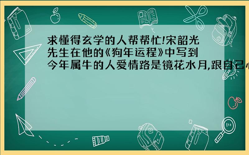 求懂得玄学的人帮帮忙!宋韶光先生在他的《狗年运程》中写到今年属牛的人爱情路是镜花水月,跟自己心爱的人是有缘无分!我自己的