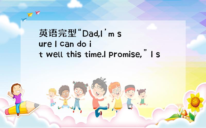 英语完型“Dad,I’m sure I can do it well this time.I promise,” I s