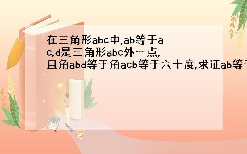 在三角形abc中,ab等于ac,d是三角形abc外一点,且角abd等于角acb等于六十度,求证ab等于bd加dc?