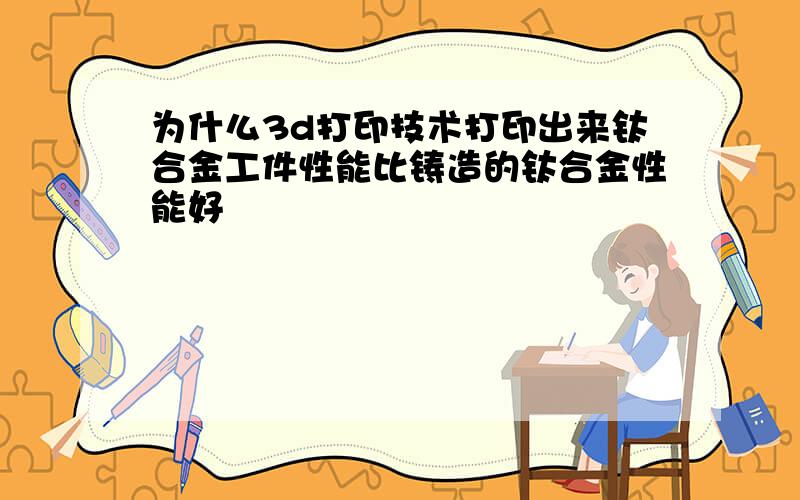 为什么3d打印技术打印出来钛合金工件性能比铸造的钛合金性能好