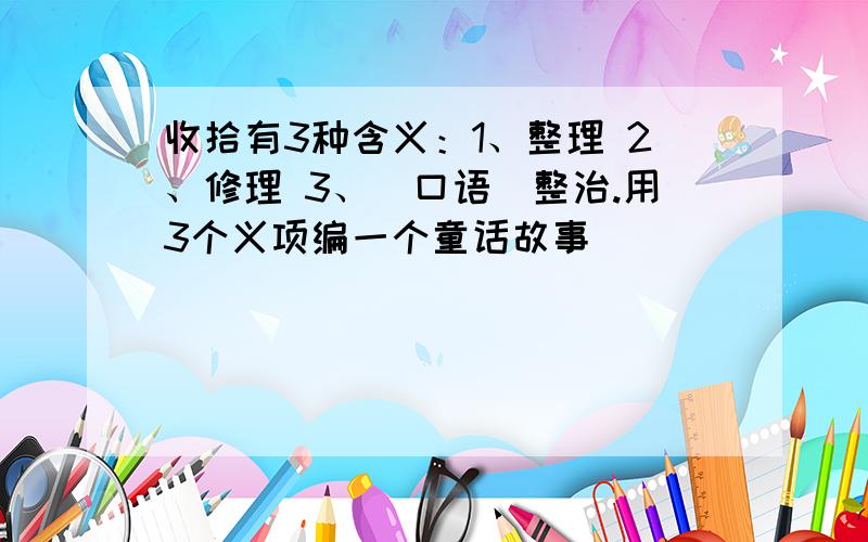 收拾有3种含义：1、整理 2、修理 3、（口语）整治.用3个义项编一个童话故事