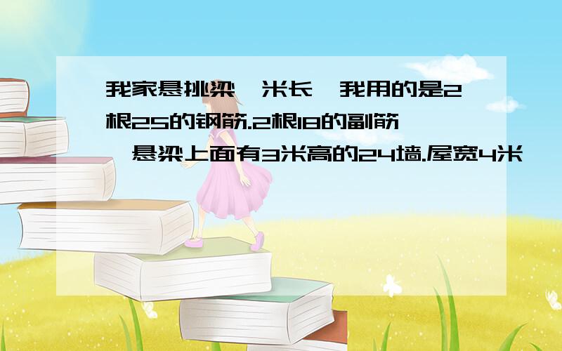 我家悬挑梁一米长,我用的是2根25的钢筋.2根18的副筋,悬梁上面有3米高的24墙.屋宽4米,