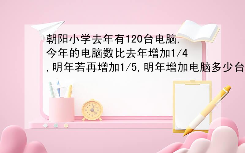 朝阳小学去年有120台电脑,今年的电脑数比去年增加1/4,明年若再增加1/5,明年增加电脑多少台、?