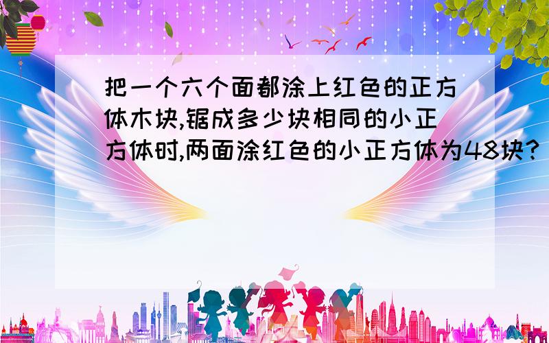 把一个六个面都涂上红色的正方体木块,锯成多少块相同的小正方体时,两面涂红色的小正方体为48块?