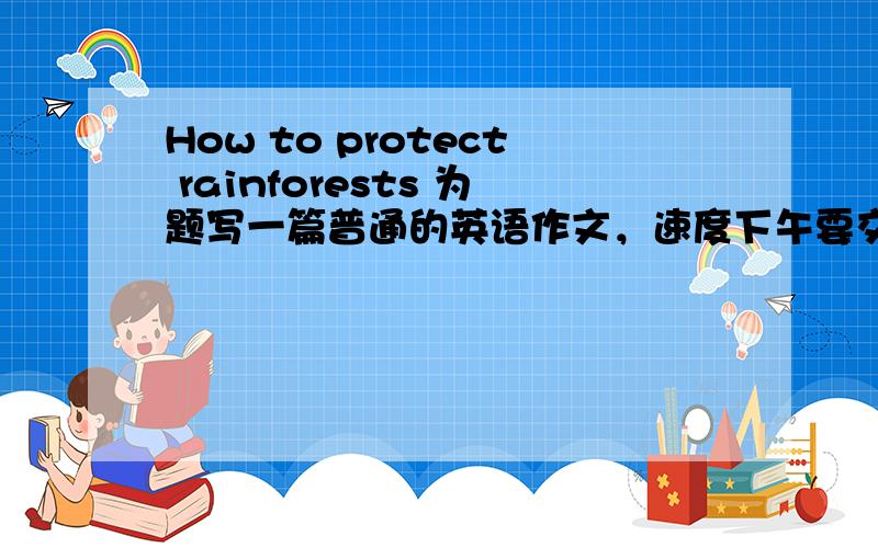 How to protect rainforests 为题写一篇普通的英语作文，速度下午要交啊