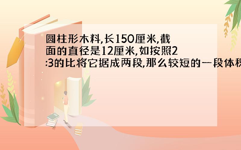 圆柱形木料,长150厘米,截面的直径是12厘米,如按照2:3的比将它据成两段,那么较短的一段体积是多少立方厘米?