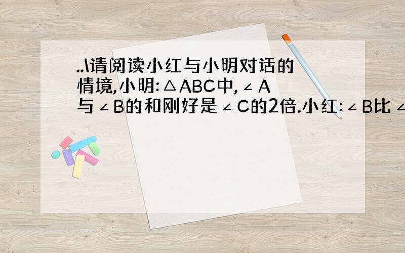 ..\请阅读小红与小明对话的情境,小明:△ABC中,∠A与∠B的和刚好是∠C的2倍.小红:∠B比∠A要大30°,你能求出