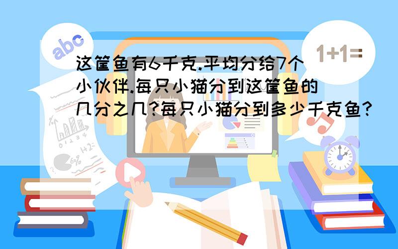 这筐鱼有6千克.平均分给7个小伙伴.每只小猫分到这筐鱼的几分之几?每只小猫分到多少千克鱼?