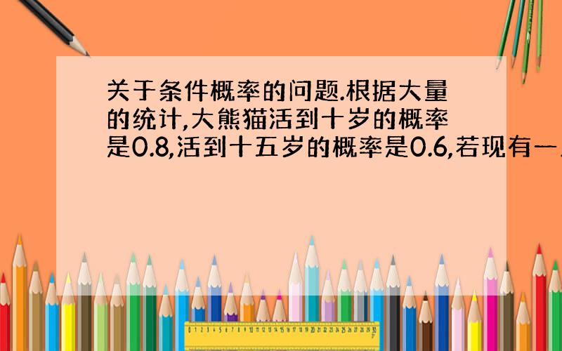 关于条件概率的问题.根据大量的统计,大熊猫活到十岁的概率是0.8,活到十五岁的概率是0.6,若现有一只大熊猫已经十岁了,