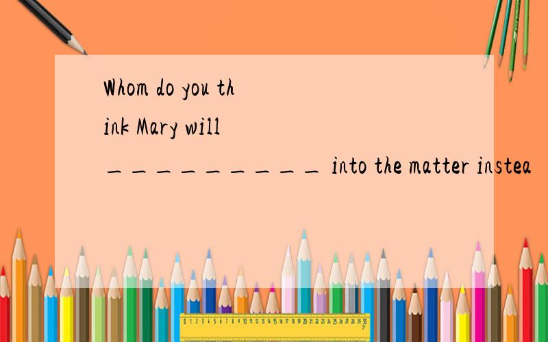 Whom do you think Mary will _________ into the matter instea