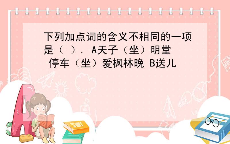 下列加点词的含义不相同的一项是（ ）. A天子（坐）明堂 停车（坐）爱枫林晚 B送儿