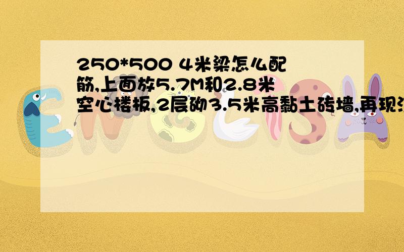 250*500 4米梁怎么配筋,上面放5.7M和2.8米空心楼板,2层砌3.5米高黏土砖墙,再现浇顶.