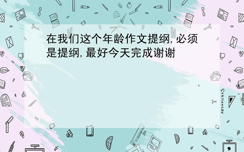 在我们这个年龄作文提纲,必须是提纲,最好今天完成谢谢