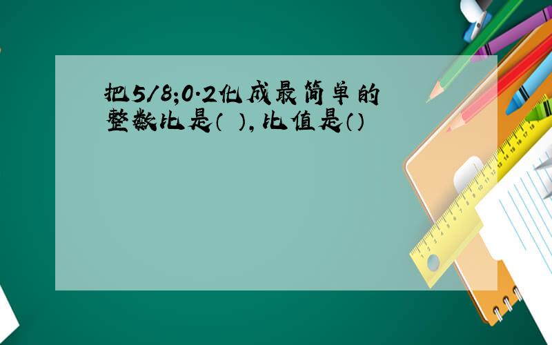 把5/8;0.2化成最简单的整数比是（ ）,比值是（）