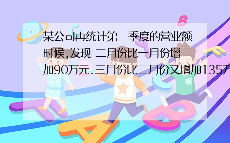 某公司再统计第一季度的营业额时候,发现 二月份比一月份增加90万元.三月份比二月份又增加135万元.这样.该公司第一季度