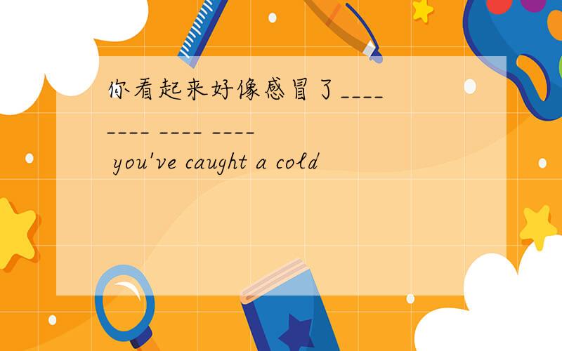 你看起来好像感冒了____ ____ ____ ____ you've caught a cold