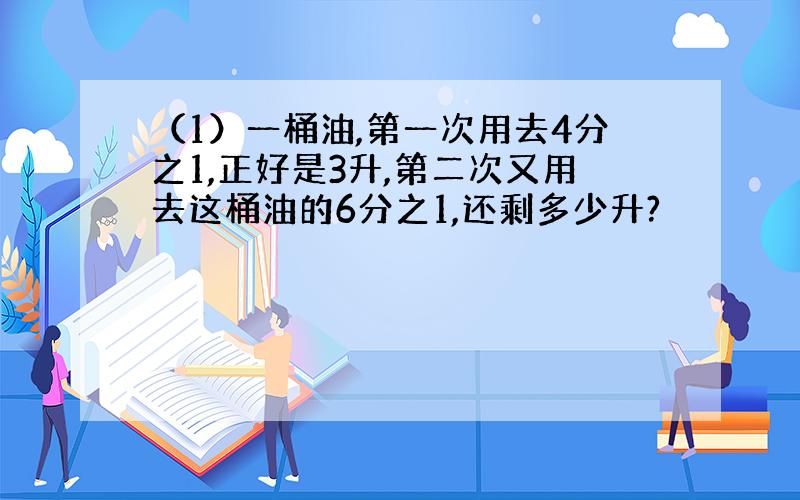 （1）一桶油,第一次用去4分之1,正好是3升,第二次又用去这桶油的6分之1,还剩多少升?