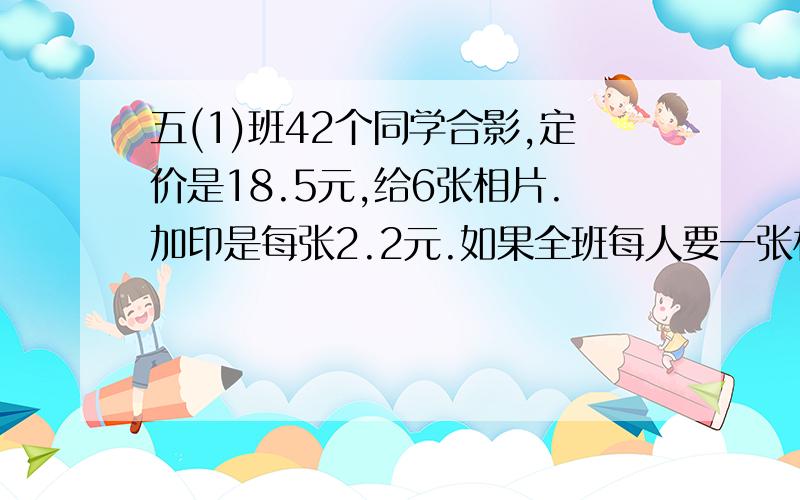 五(1)班42个同学合影,定价是18.5元,给6张相片.加印是每张2.2元.如果全班每人要一张相片,