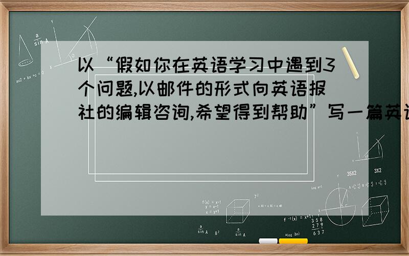 以“假如你在英语学习中遇到3个问题,以邮件的形式向英语报社的编辑咨询,希望得到帮助”写一篇英语作文