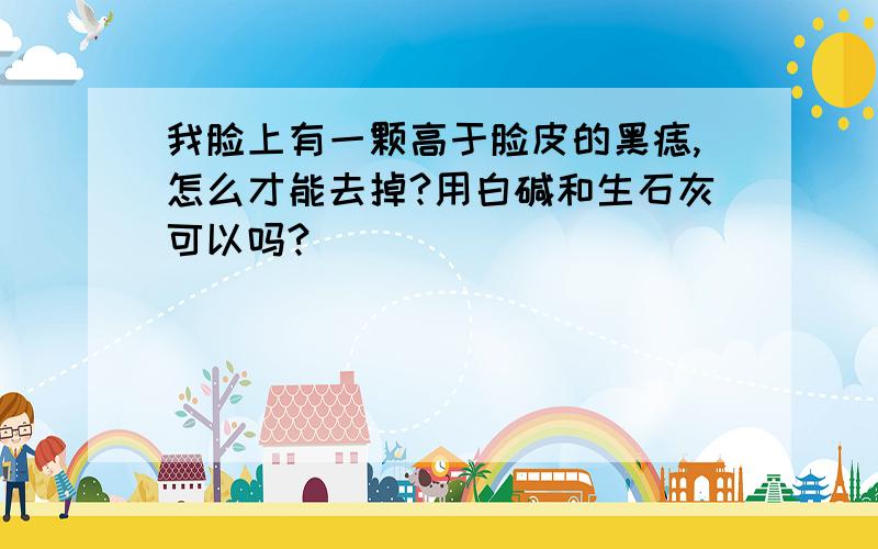 我脸上有一颗高于脸皮的黑痣,怎么才能去掉?用白碱和生石灰可以吗?