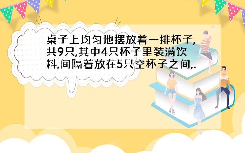 桌子上均匀地摆放着一排杯子,共9只,其中4只杯子里装满饮料,间隔着放在5只空杯子之间,.