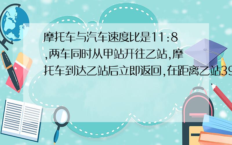 摩托车与汽车速度比是11:8,两车同时从甲站开往乙站,摩托车到达乙站后立即返回,在距离乙站39千米处与汽车相