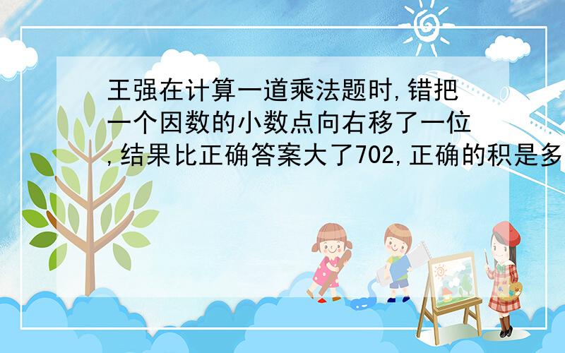 王强在计算一道乘法题时,错把一个因数的小数点向右移了一位,结果比正确答案大了702,正确的积是多少?