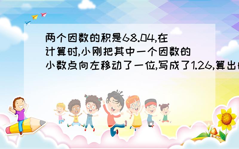 两个因数的积是68.04,在计算时,小刚把其中一个因数的小数点向左移动了一位,写成了1.26,算出的积是6.804.另