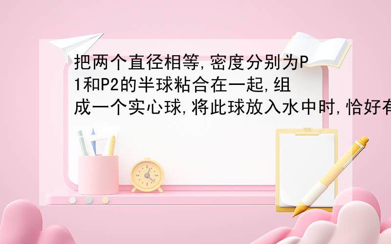 把两个直径相等,密度分别为P1和P2的半球粘合在一起,组成一个实心球,将此球放入水中时,恰好有一半露出水面,那么P1和P