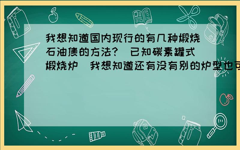 我想知道国内现行的有几种煅烧石油焦的方法?（已知碳素罐式煅烧炉）我想知道还有没有别的炉型也可以