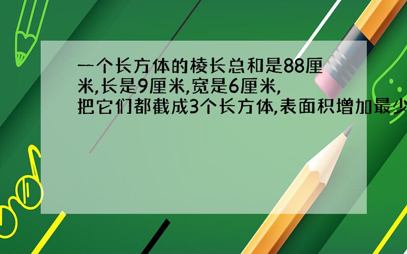 一个长方体的棱长总和是88厘米,长是9厘米,宽是6厘米,把它们都截成3个长方体,表面积增加最少几平方厘米