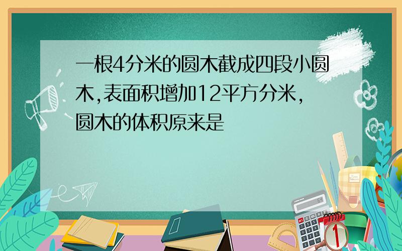 一根4分米的圆木截成四段小圆木,表面积增加12平方分米,圆木的体积原来是