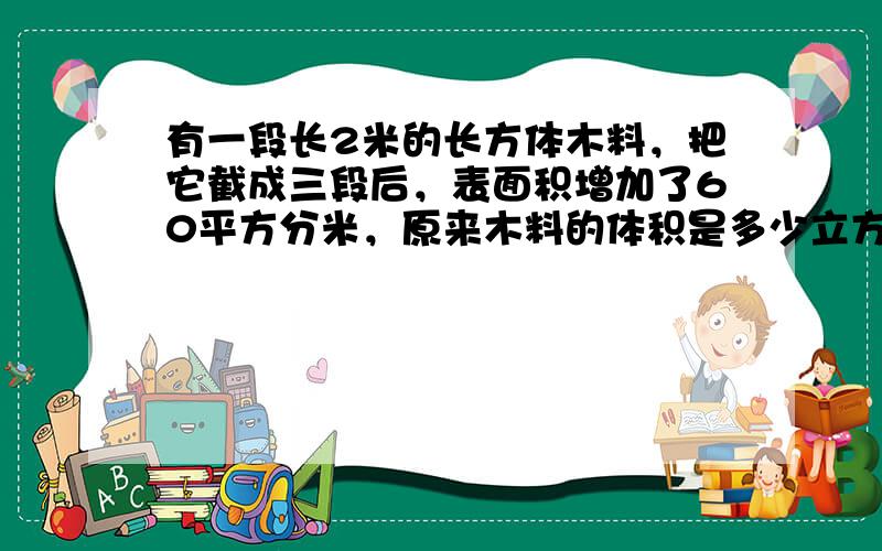 有一段长2米的长方体木料，把它截成三段后，表面积增加了60平方分米，原来木料的体积是多少立方分米？