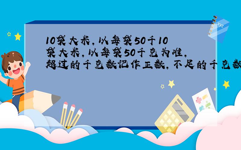 10袋大米,以每袋50千10袋大米,以每袋50千克为准,超过的千克数记作正数,不足的千克数记作负数,重量的记录如下: