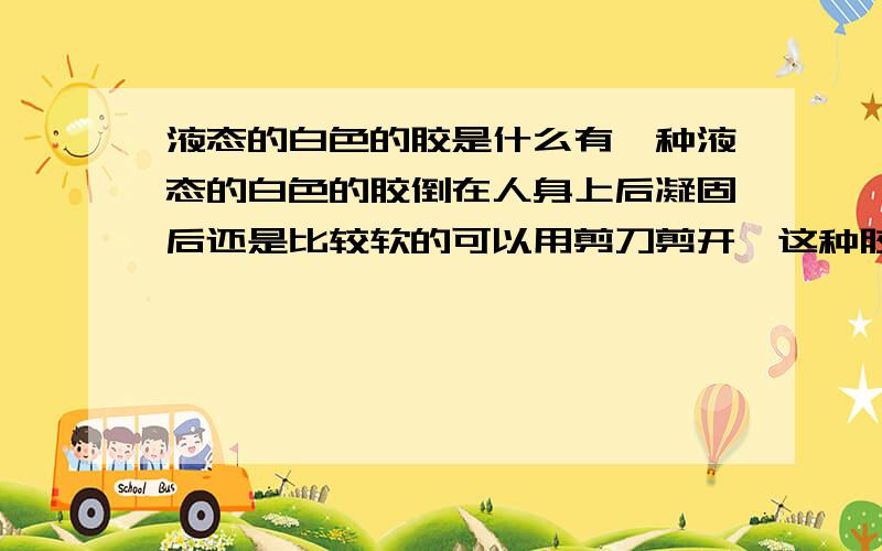 液态的白色的胶是什么有一种液态的白色的胶倒在人身上后凝固后还是比较软的可以用剪刀剪开,这种胶又不会对人造成伤害是什么胶