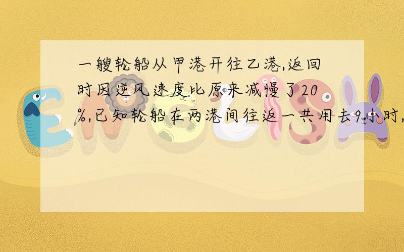 一艘轮船从甲港开往乙港,返回时因逆风速度比原来减慢了20%,已知轮船在两港间往返一共用去9小时,轮船从甲港向乙港用了多少