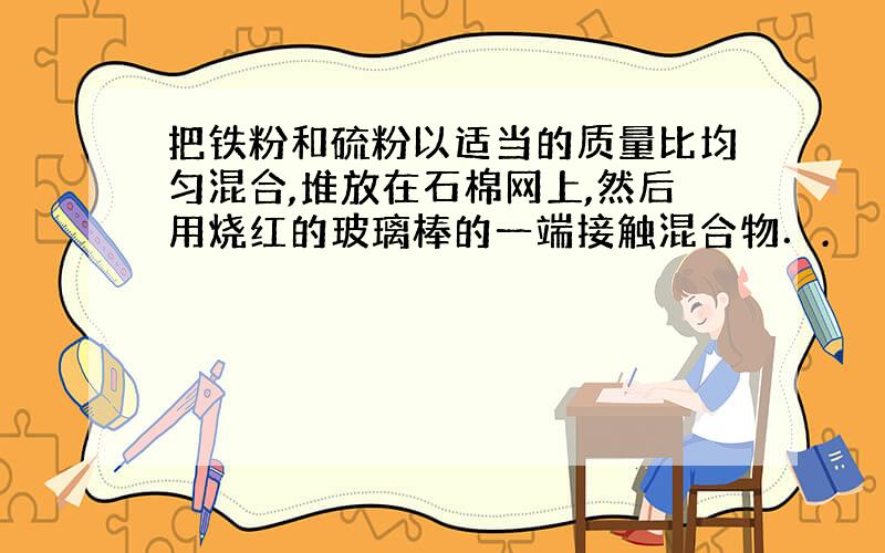 把铁粉和硫粉以适当的质量比均匀混合,堆放在石棉网上,然后用烧红的玻璃棒的一端接触混合物．.