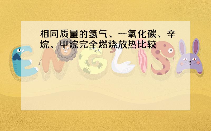 相同质量的氢气、一氧化碳、辛烷、甲烷完全燃烧放热比较